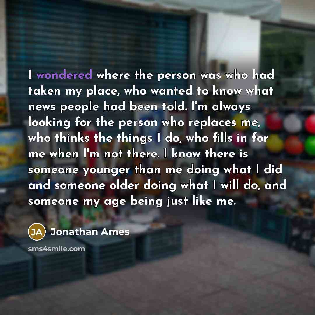 “I wondered where the person was who had taken my place, who wanted to know what news people had been told. I'm always looking for the person who replaces me, who thinks the things I do, who fills in for me when I'm not there. I know there is someone younger than me doing what I did and someone…” quote by Jonathan Ames