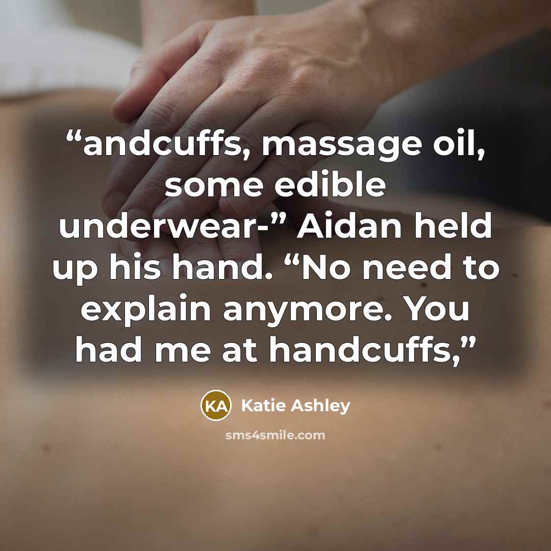 “andcuffs, massage oil, some edible underwear-” Aidan held up his hand. “No need to explain anymore. You had me at handcuffs,” quote by Katie Ashley