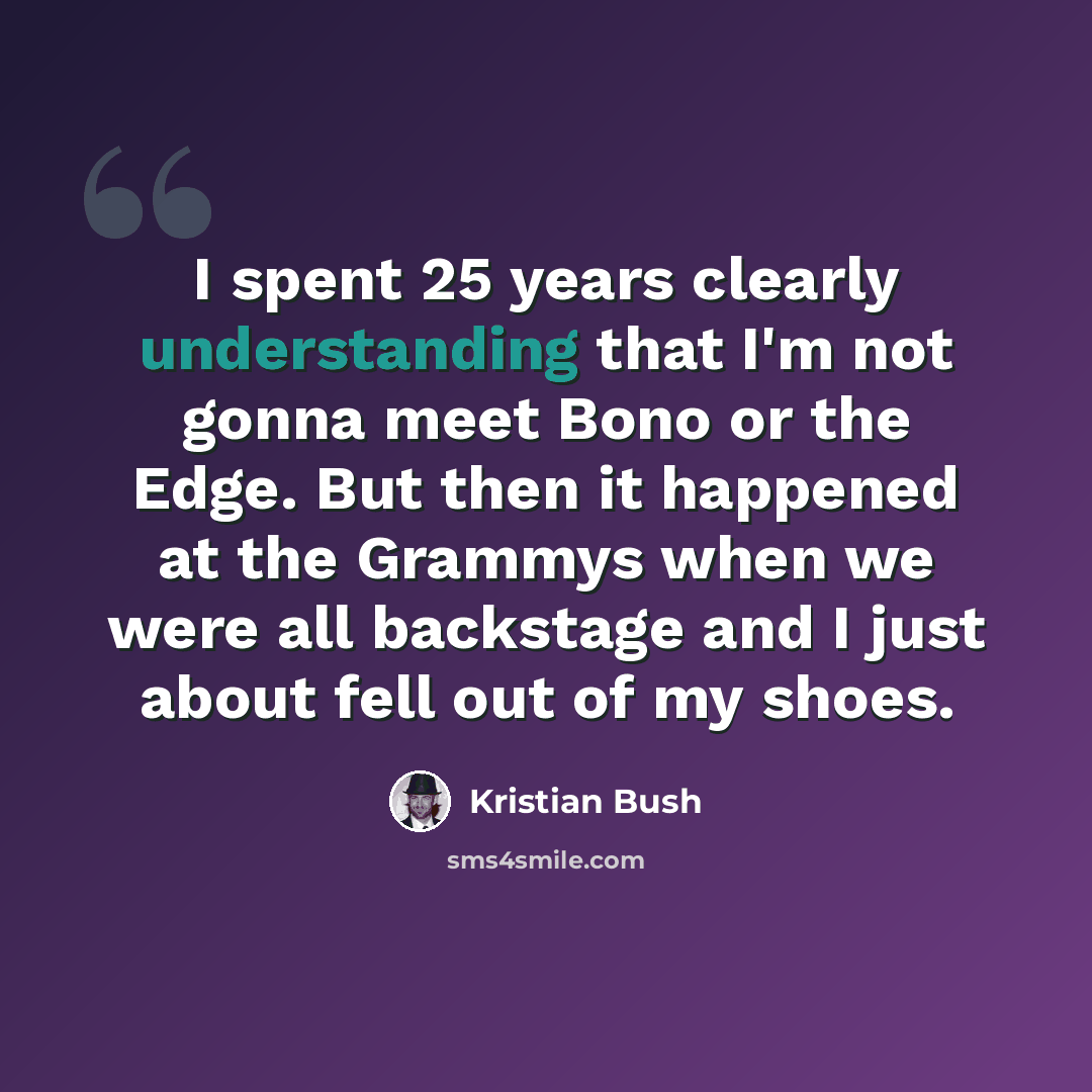“I spent 25 years clearly understanding that I'm not gonna meet Bono or the Edge. But then it happened at the Grammys when we were all backstage and I just about fell out of my shoes.” quote by Kristian Bush