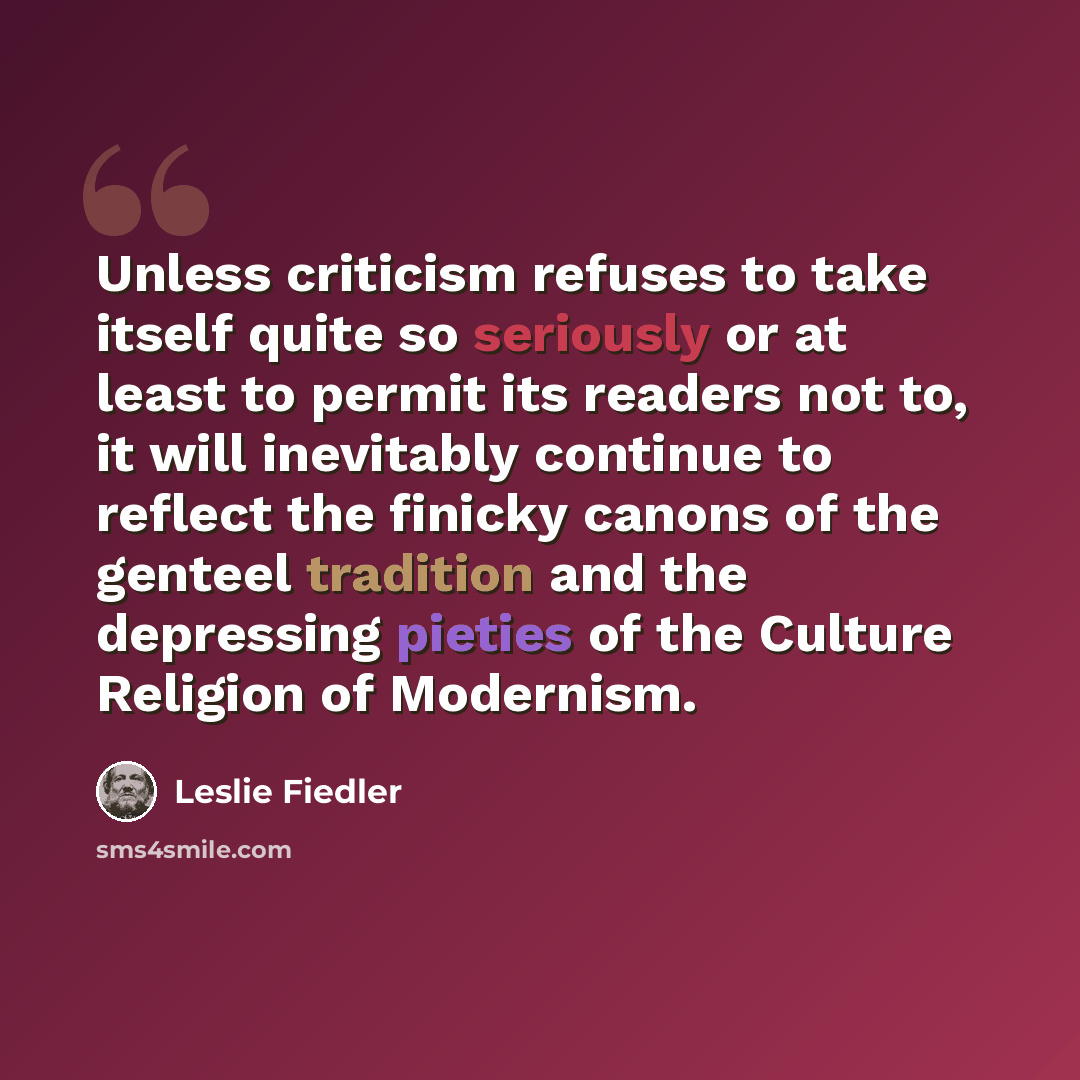 “Unless criticism refuses to take itself quite so seriously or at least to permit its readers not to, it will inevitably continue to reflect the finicky canons of the genteel tradition and the depressing pieties of the Culture Religion of Modernism.” quote by Leslie Fiedler
