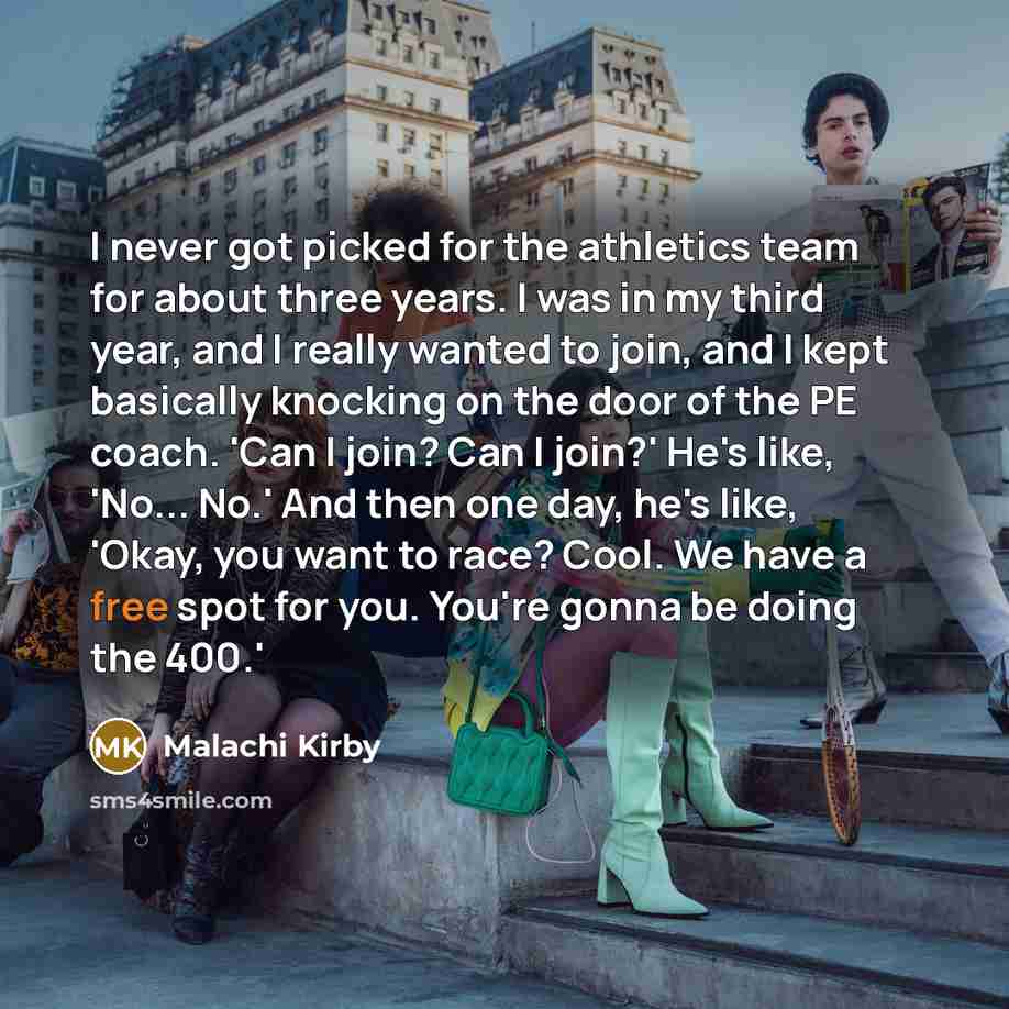 “I never got picked for the athletics team for about three years. I was in my third year, and I really wanted to join, and I kept basically knocking on the door of the PE coach. 'Can I join? Can I join?' He's like, 'No... No.' And then one day, he's like, 'Okay, you want to race? Cool. We have a…” quote by Malachi Kirby