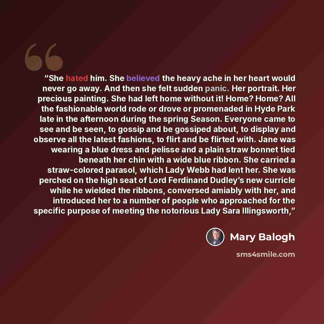 “She hated him. She believed the heavy ache in her heart would never go away. And then she felt sudden panic. Her portrait. Her precious painting. She had left home without it! Home? Home? All the fashionable world rode or drove or promenaded in Hyde Park late in the afternoon during the spring…” quote by Mary Balogh