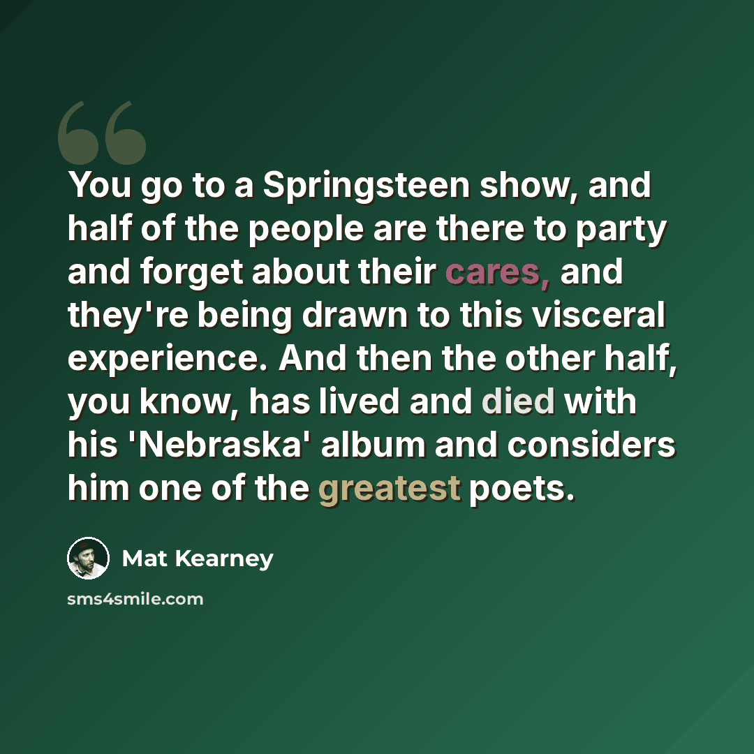 “You go to a Springsteen show, and half of the people are there to party and forget about their cares, and they're being drawn to this visceral experience. And then the other half, you know, has lived and died with his 'Nebraska' album and considers him one of the greatest poets.” quote by Mat Kearney