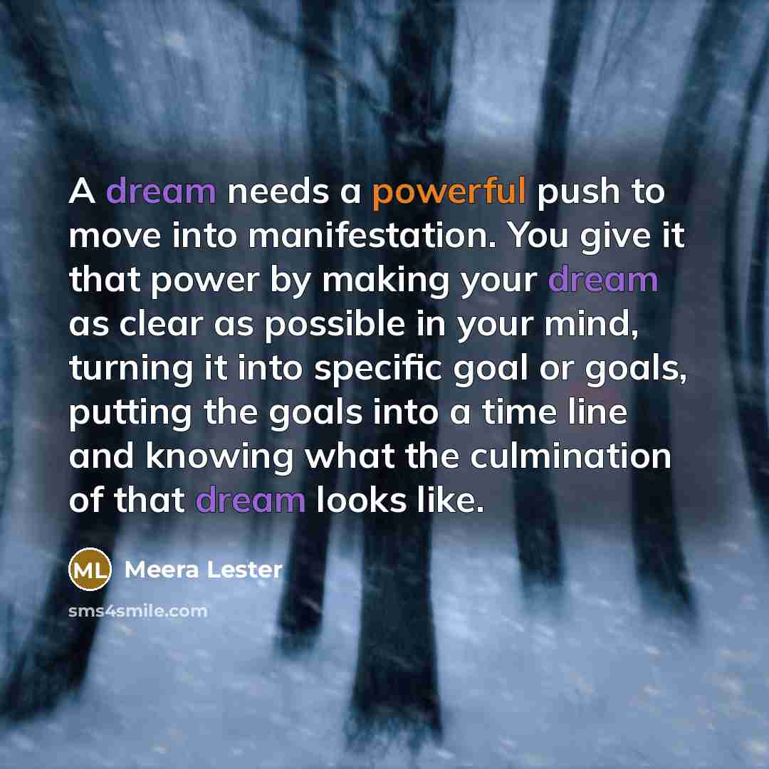 “A dream needs a powerful push to move into manifestation. You give it that power by making your dream as clear as possible in your mind, turning it into specific goal or goals, putting the goals into a time line and knowing what the culmination of that dream looks like.” quote by Meera Lester
