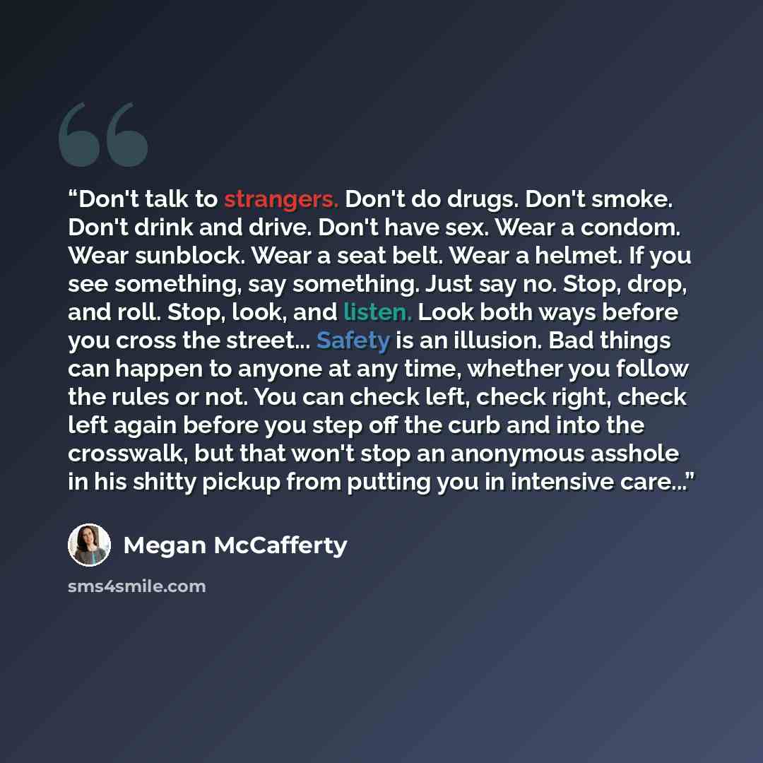 “Don't talk to strangers. Don't do drugs. Don't smoke. Don't drink and drive. Don't have sex. Wear a condom. Wear sunblock. Wear a seat belt. Wear a helmet. If you see something, say something. Just say no. Stop, drop, and roll. Stop, look, and listen. Look both ways before you cross the street…” quote by Megan McCafferty
