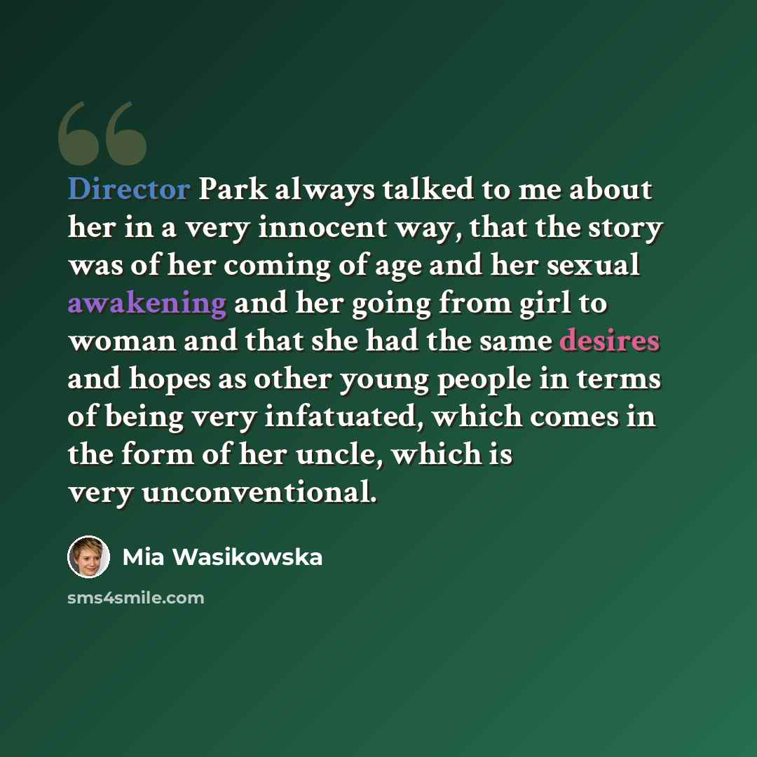 “Director Park always talked to me about her in a very innocent way, that the story was of her coming of age and her sexual awakening and her going from girl to woman and that she had the same desires and hopes as other young people in terms of being very infatuated, which comes in the form of her…” quote by Mia Wasikowska