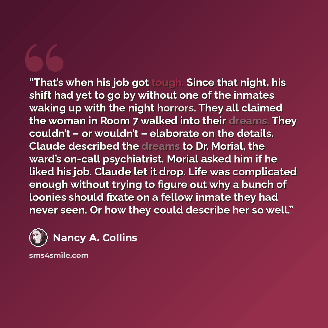 “That’s when his job got tough. Since that night, his shift had yet to go by without one of the inmates waking up with the night horrors. They all claimed the woman in Room 7 walked into their dreams. They couldn’t – or wouldn’t – elaborate on the details. Claude described the dreams to Dr. Morial…” quote by Nancy A. Collins