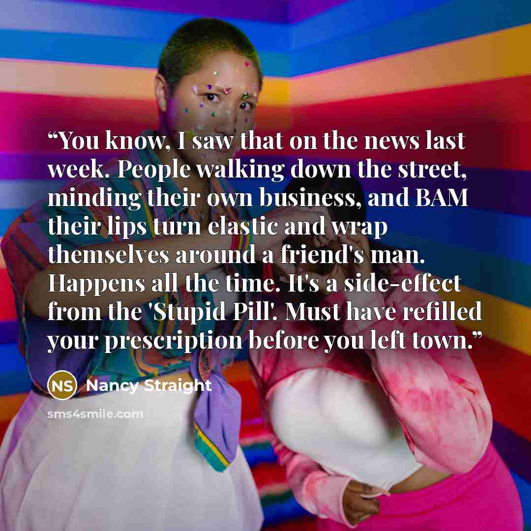 “You know, I saw that on the news last week. People walking down the street, minding their own business, and BAM their lips turn elastic and wrap themselves around a friend's man. Happens all the time. It's a side-effect from the 'Stupid Pill'. Must have refilled your prescription before you left…” quote by Nancy Straight