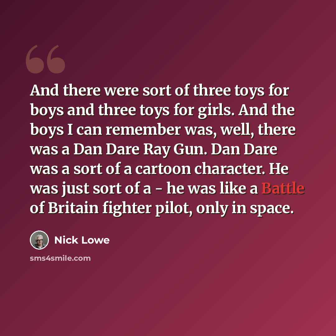 “And there were sort of three toys for boys and three toys for girls. And the boys I can remember was, well, there was a Dan Dare Ray Gun. Dan Dare was a sort of a cartoon character. He was just sort of a - he was like a Battle of Britain fighter pilot, only in space.” quote by Nick Lowe