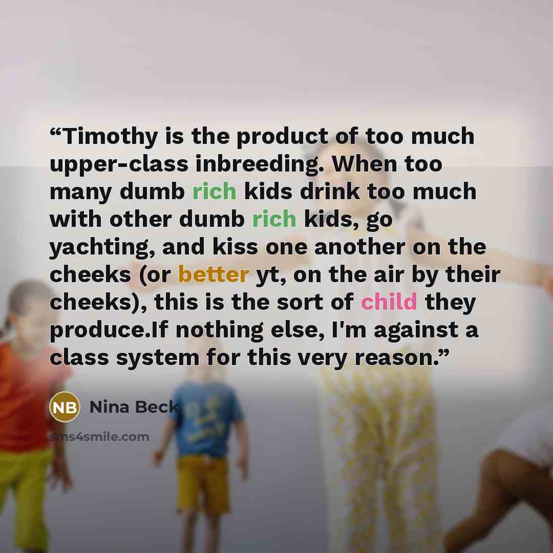 “Timothy is the product of too much upper-class inbreeding. When too many dumb rich kids drink too much with other dumb rich kids, go yachting, and kiss one another on the cheeks (or better yt, on the air by their cheeks), this is the sort of child they produce.If nothing else, I'm against a class…” quote by Nina Beck