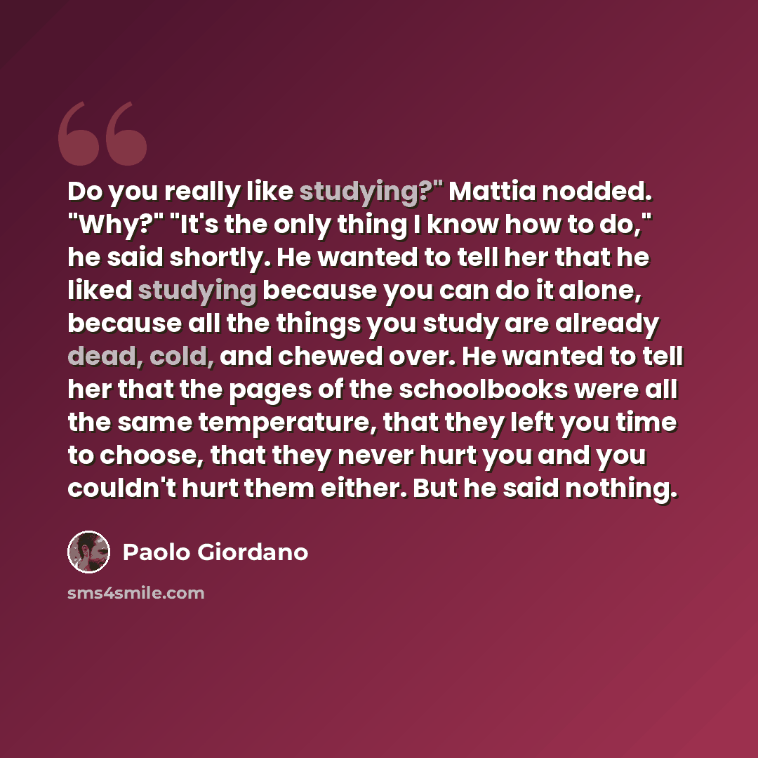 “Do you really like studying?" Mattia nodded. "Why?" "It's the only thing I know how to do," he said shortly. He wanted to tell her that he liked studying because you can do it alone, because all the things you study are already dead, cold, and chewed over. He wanted to tell her that the pages of…” quote by Paolo Giordano