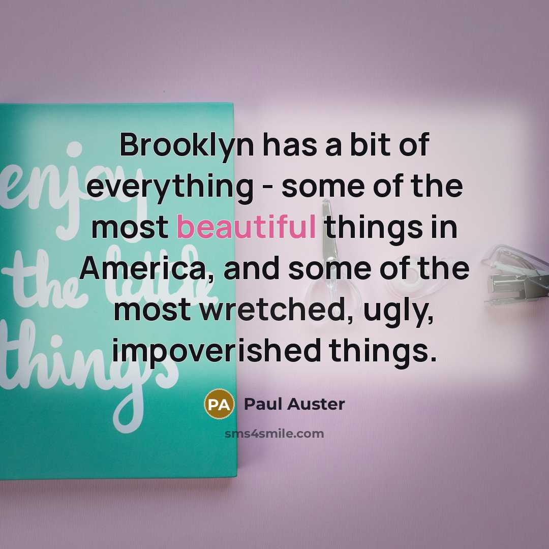 “Brooklyn has a bit of everything - some of the most beautiful things in America, and some of the most wretched, ugly, impoverished things.” quote by Paul Auster