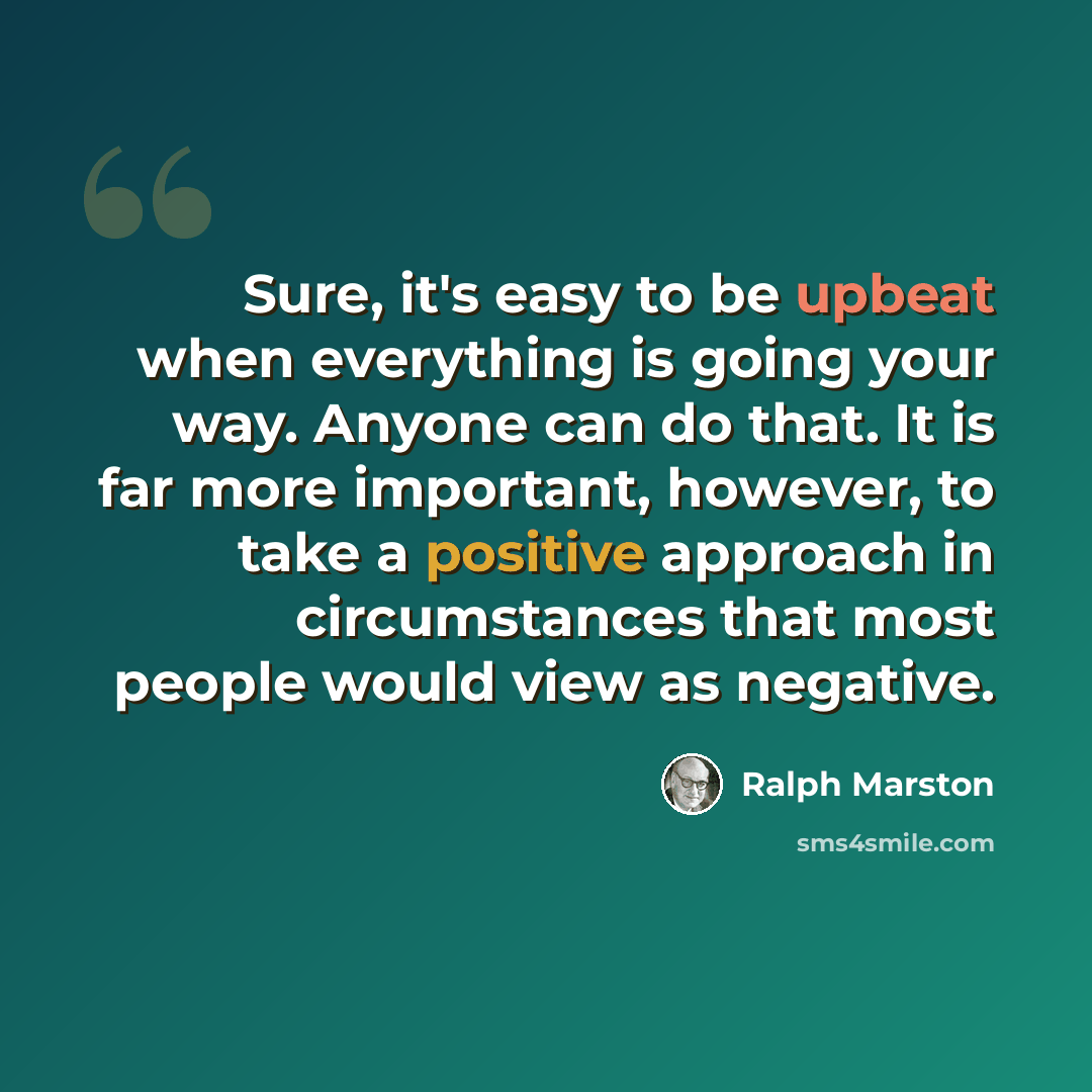 “Sure, it's easy to be upbeat when everything is going your way. Anyone can do that. It is far more important, however, to take a positive approach in circumstances that most people would view as negative.” quote by Ralph Marston