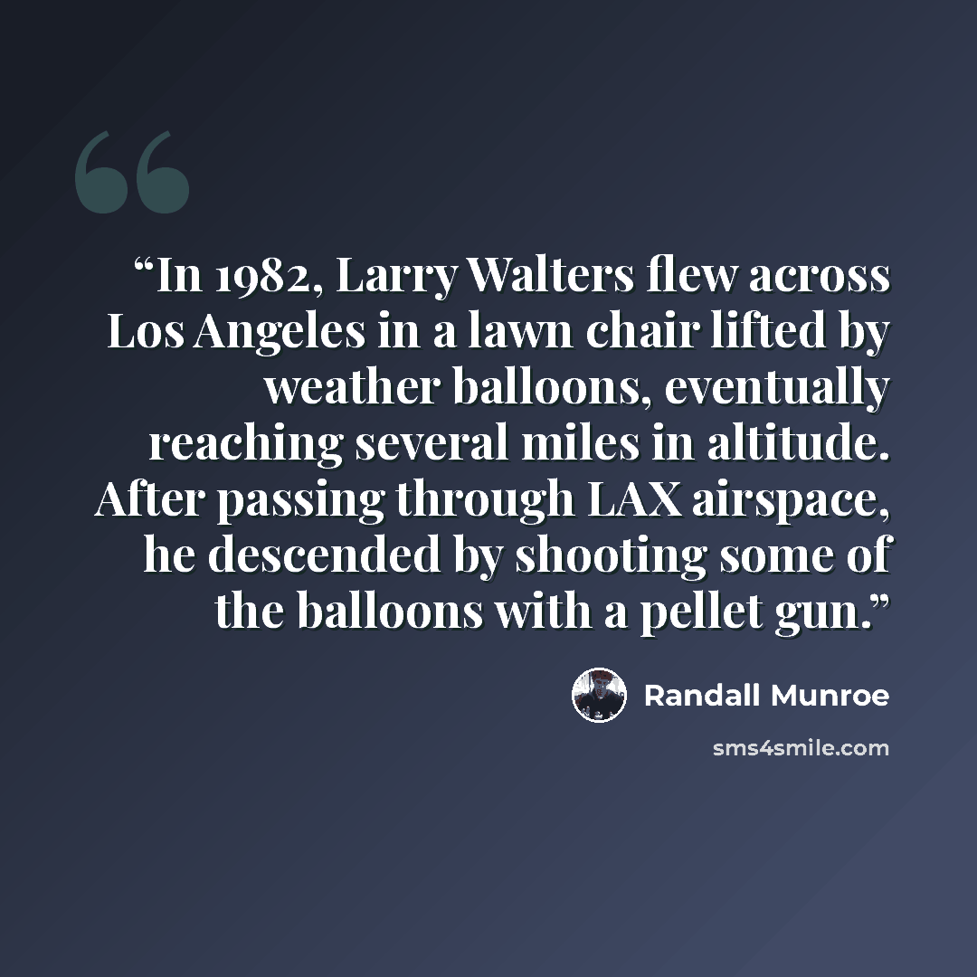 “In 1982, Larry Walters flew across Los Angeles in a lawn chair lifted by weather balloons, eventually reaching several miles in altitude. After passing through LAX airspace, he descended by shooting some of the balloons with a pellet gun.” quote by Randall Munroe
