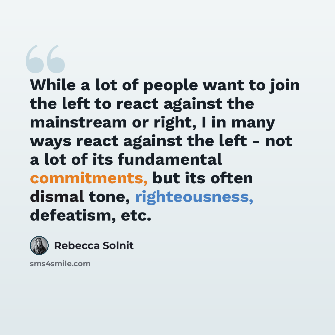 “While a lot of people want to join the left to react against the mainstream or right, I in many ways react against the left - not a lot of its fundamental commitments, but its often dismal tone, righteousness, defeatism, etc.” quote by Rebecca Solnit