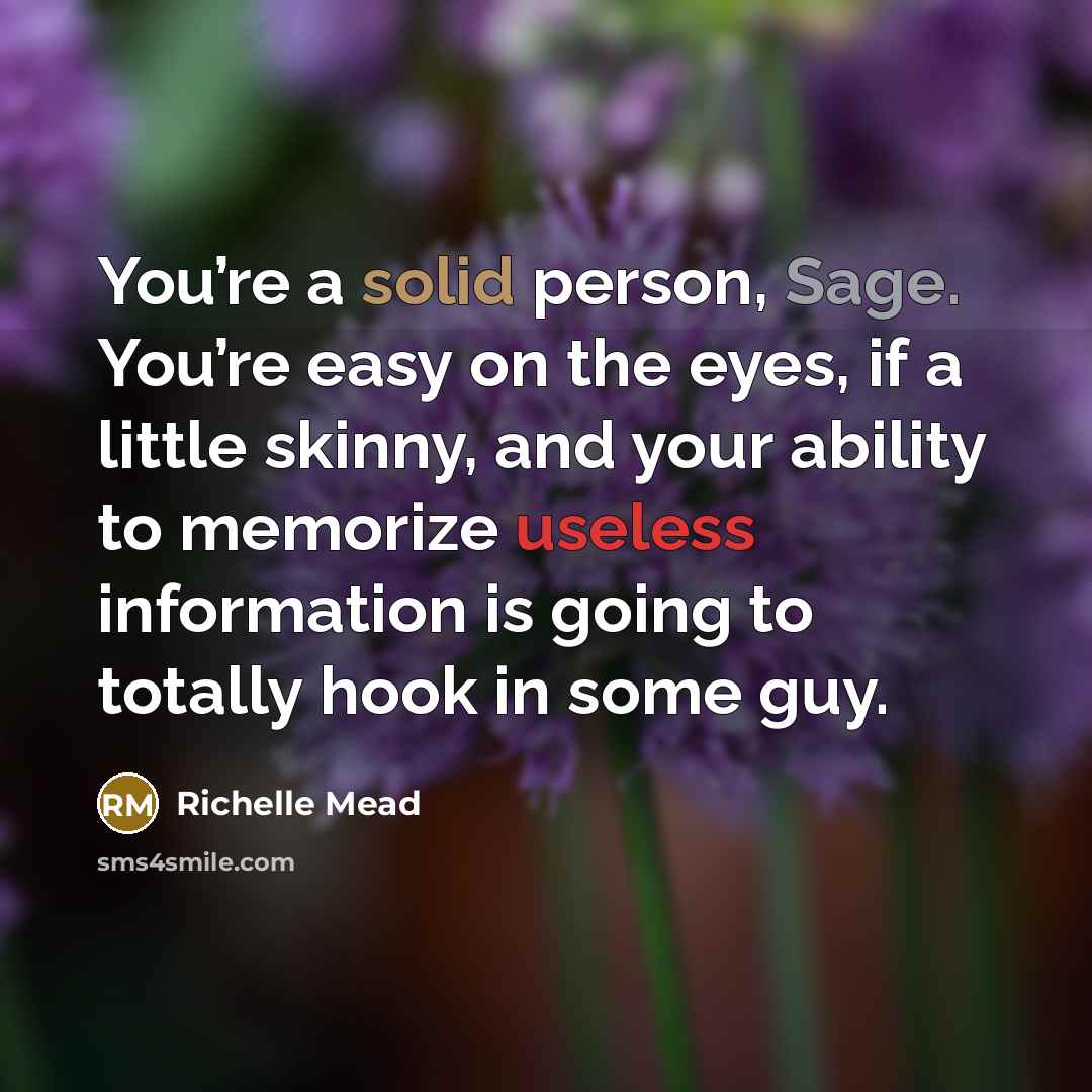 “You’re a solid person, Sage. You’re easy on the eyes, if a little skinny, and your ability to memorize useless information is going to totally hook in some guy.” quote by Richelle Mead