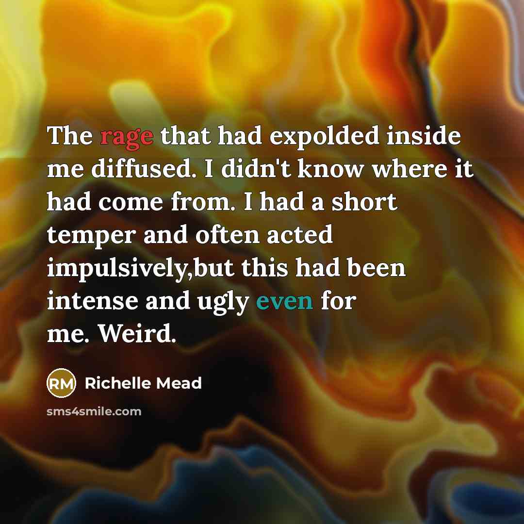 “The rage that had expolded inside me diffused. I didn't know where it had come from. I had a short temper and often acted impulsively,but this had been intense and ugly even for me. Weird.” quote by Richelle Mead