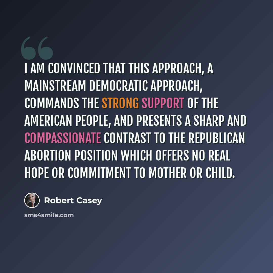 “I am convinced that this approach, a mainstream Democratic approach, commands the strong support of the American people, and presents a sharp and compassionate contrast to the Republican abortion position which offers no real hope or commitment to mother or child.” quote by Robert Casey