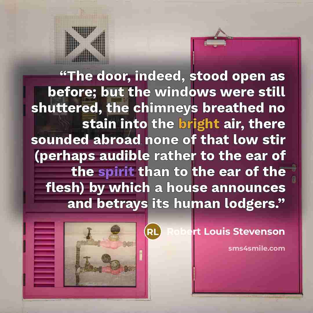 “The door, indeed, stood open as before; but the windows were still shuttered, the chimneys breathed no stain into the bright air, there sounded abroad none of that low stir (perhaps audible rather to the ear of the spirit than to the ear of the flesh) by which a house announces and betrays its…” quote by Robert Louis Stevenson
