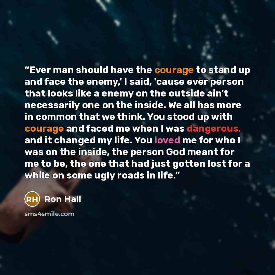“Ever man should have the courage to stand up and face the enemy,' I said, 'cause ever person that looks like a enemy on the outside ain't necessarily one on the inside. We all has more in common that we think. You stood up with courage and faced me when I was dangerous, and it changed my life. You…” quote by Ron Hall