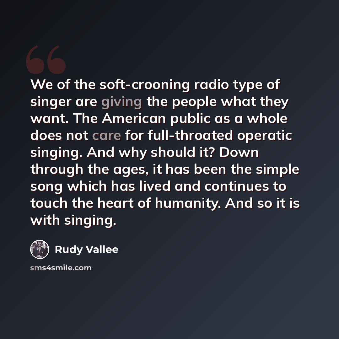 “We of the soft-crooning radio type of singer are giving the people what they want. The American public as a whole does not care for full-throated operatic singing. And why should it? Down through the ages, it has been the simple song which has lived and continues to touch the heart of humanity…” quote by Rudy Vallee