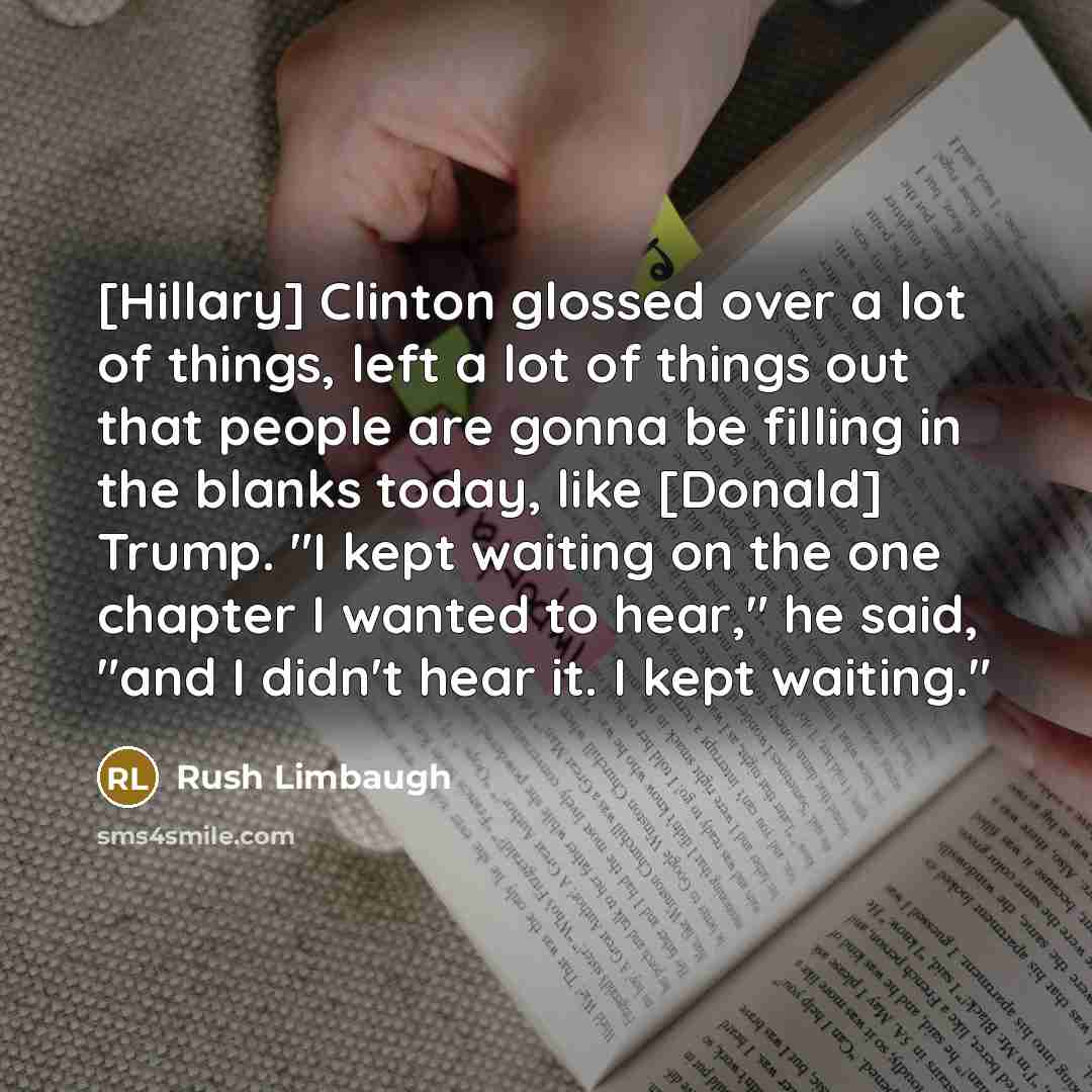 “[Hillary] Clinton glossed over a lot of things, left a lot of things out that people are gonna be filling in the blanks today, like [Donald] Trump. "I kept waiting on the one chapter I wanted to hear," he said, "and I didn't hear it. I kept waiting."” quote by Rush Limbaugh