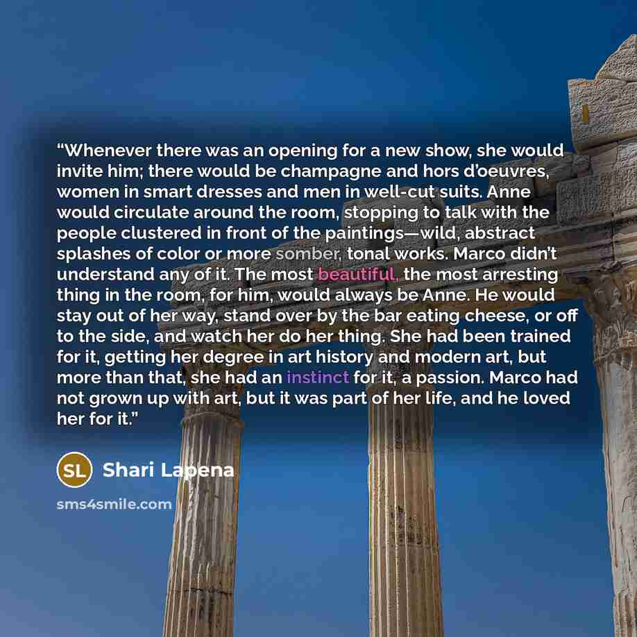 “Whenever there was an opening for a new show, she would invite him; there would be champagne and hors d’oeuvres, women in smart dresses and men in well-cut suits. Anne would circulate around the room, stopping to talk with the people clustered in front of the paintings—wild, abstract splashes of…” quote by Shari Lapena