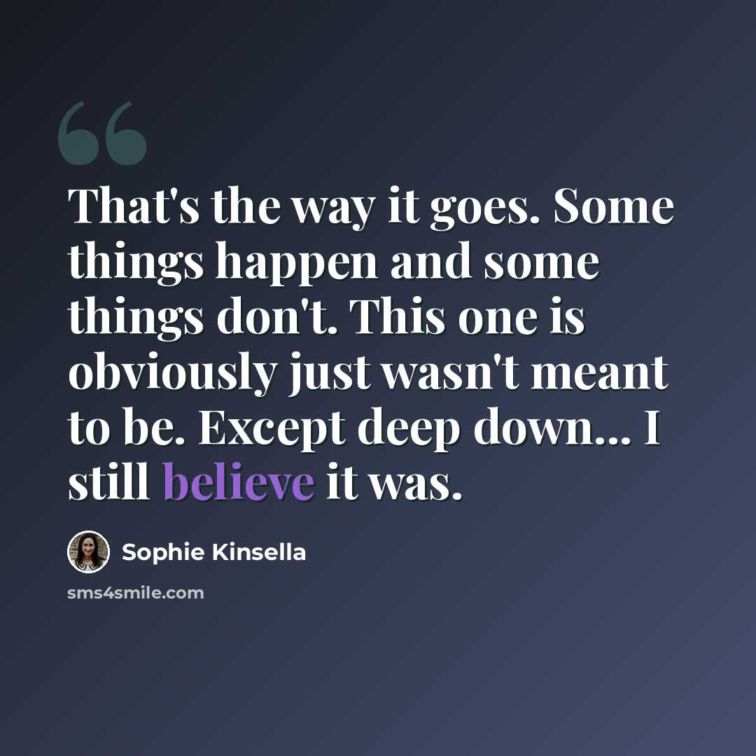 “That's the way it goes. Some things happen and some things don't. This one is obviously just wasn't meant to be. Except deep down... I still believe it was.” quote by Sophie Kinsella
