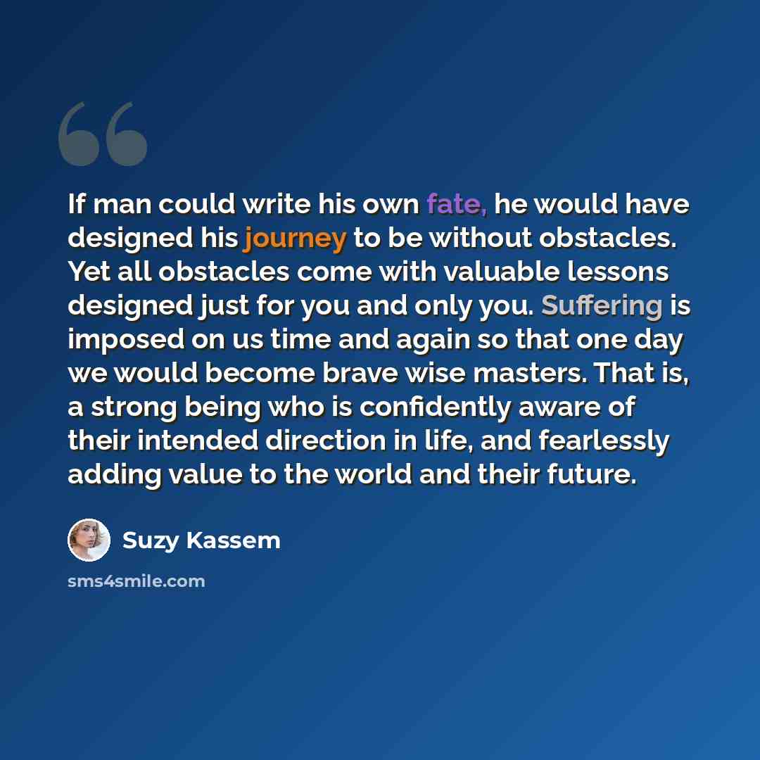 “If man could write his own fate, he would have designed his journey to be without obstacles. Yet all obstacles come with valuable lessons designed just for you and only you. Suffering is imposed on us time and again so that one day we would become brave wise masters. That is, a strong being who is…” quote by Suzy Kassem