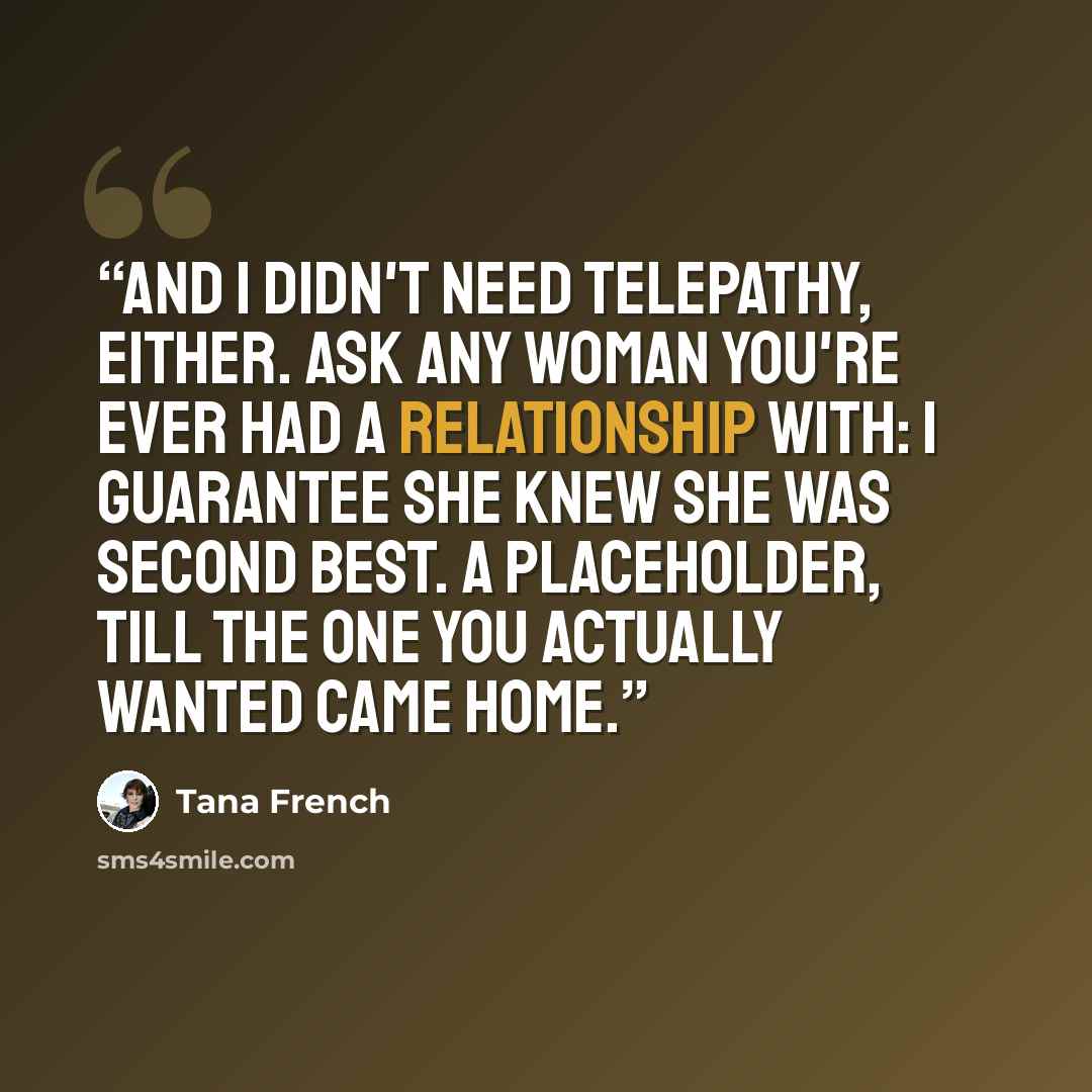 “And I didn't need telepathy, either. Ask any woman you're ever had a relationship with: I guarantee she knew she was second best. A placeholder, till the one you actually wanted came home.” quote by Tana French
