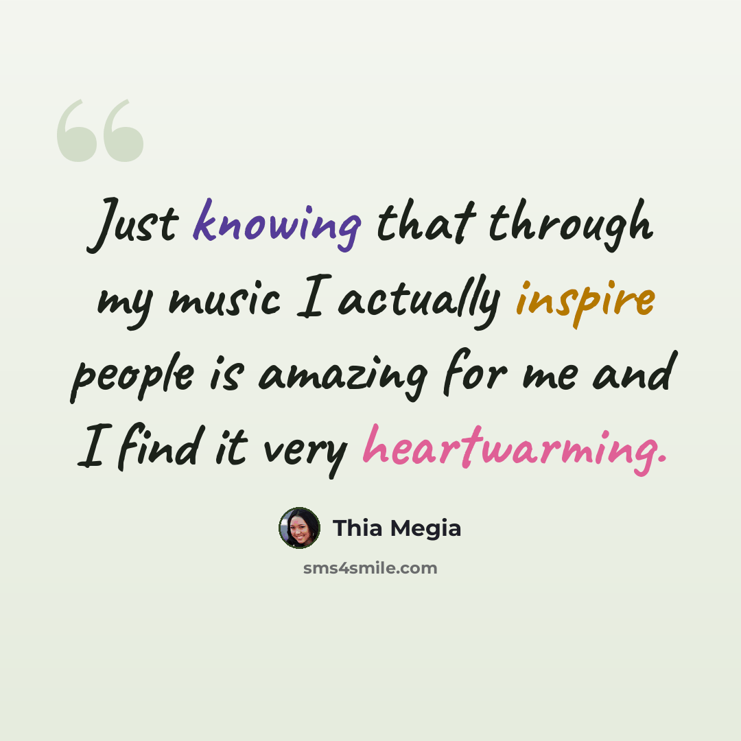 “Just knowing that through my music I actually inspire people is amazing for me and I find it very heartwarming.” quote by Thia Megia