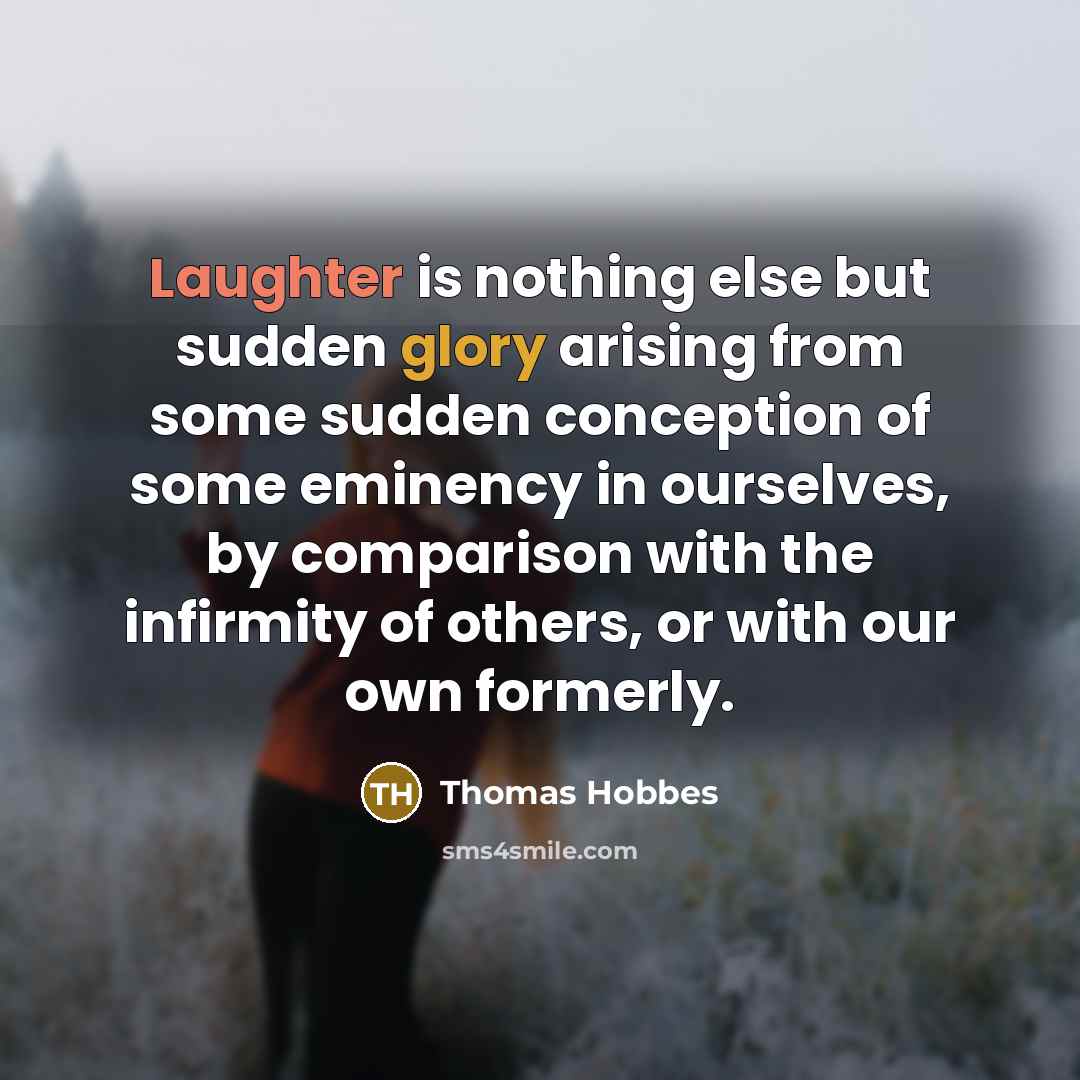 “Laughter is nothing else but sudden glory arising from some sudden conception of some eminency in ourselves, by comparison with the infirmity of others, or with our own formerly.” quote by Thomas Hobbes