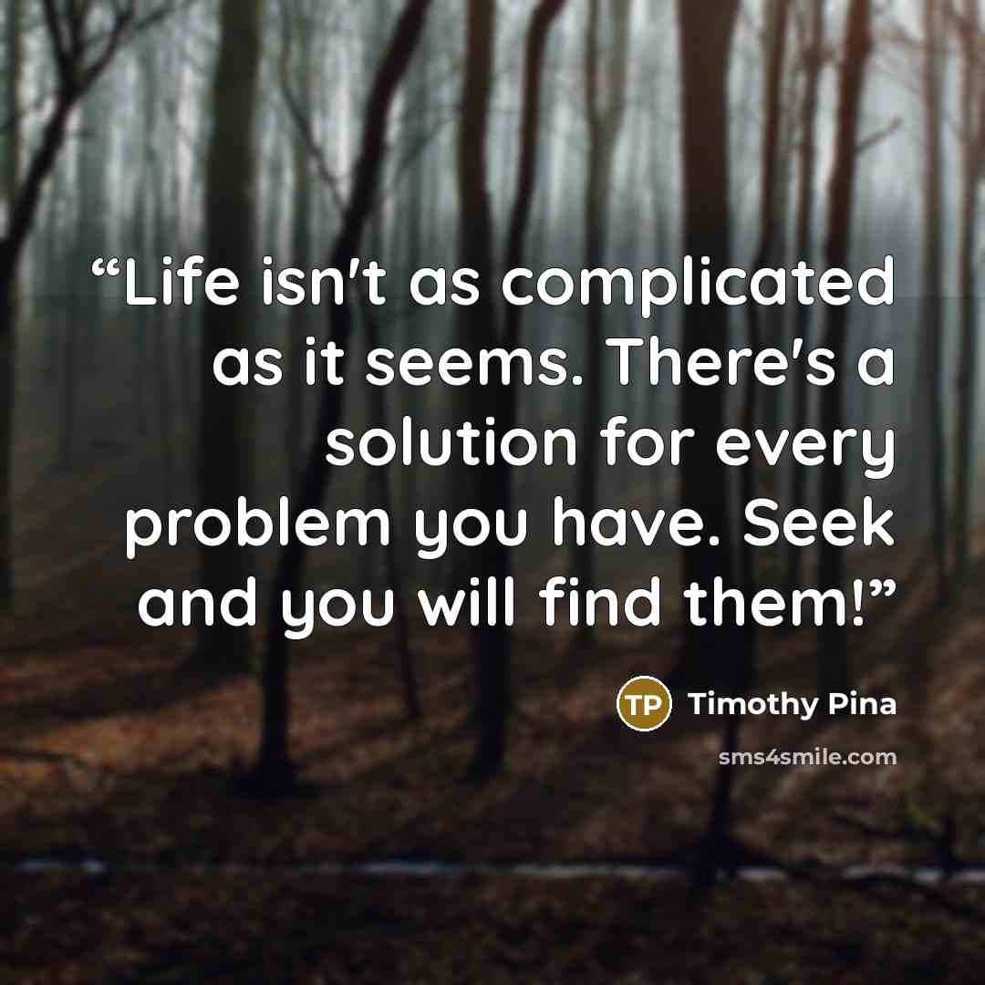 “Life isn't as complicated as it seems. There's a solution for every problem you have. Seek and you will find them!” quote by Timothy Pina