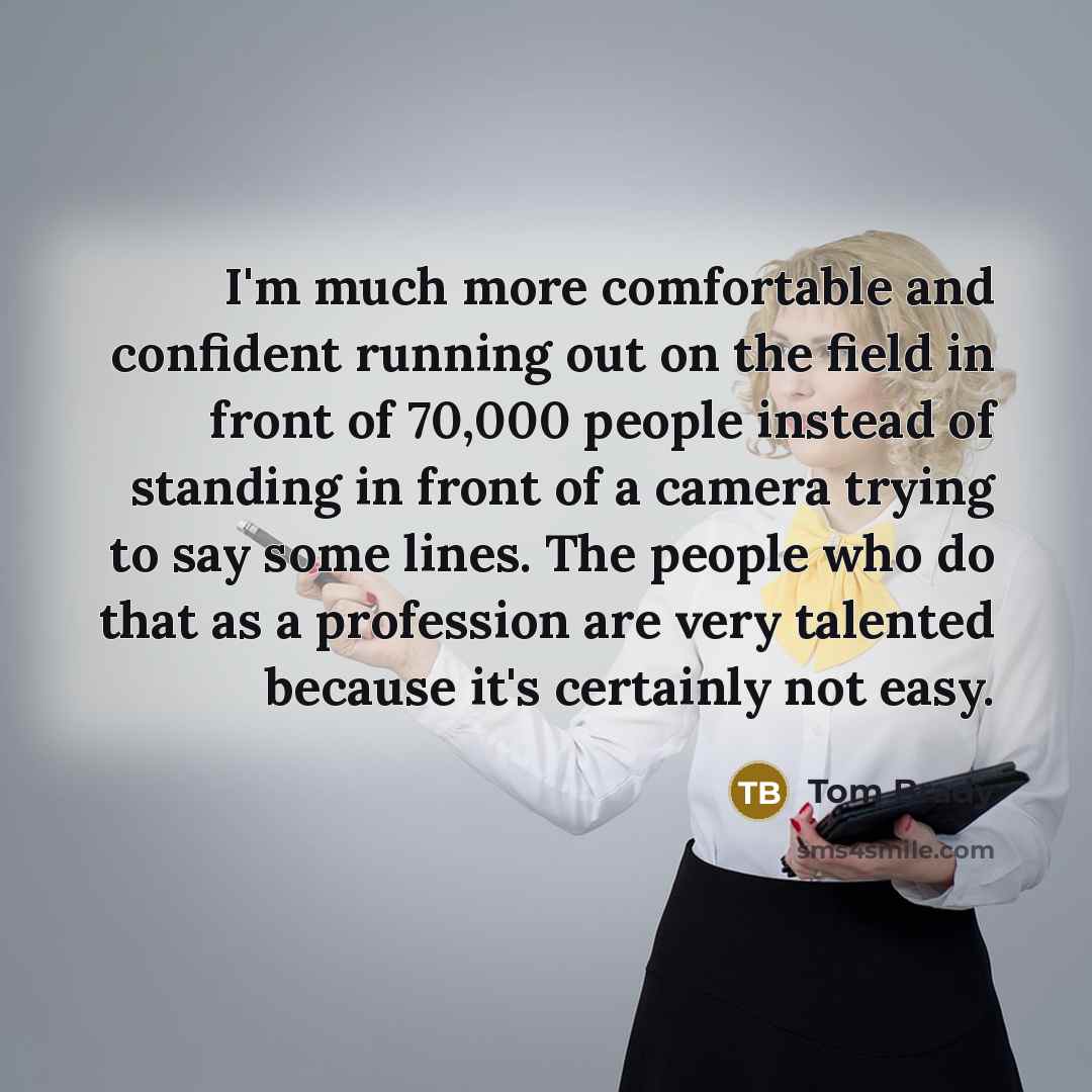 “I'm much more comfortable and confident running out on the field in front of 70,000 people instead of standing in front of a camera trying to say some lines. The people who do that as a profession are very talented because it's certainly not easy.” quote by Tom Brady