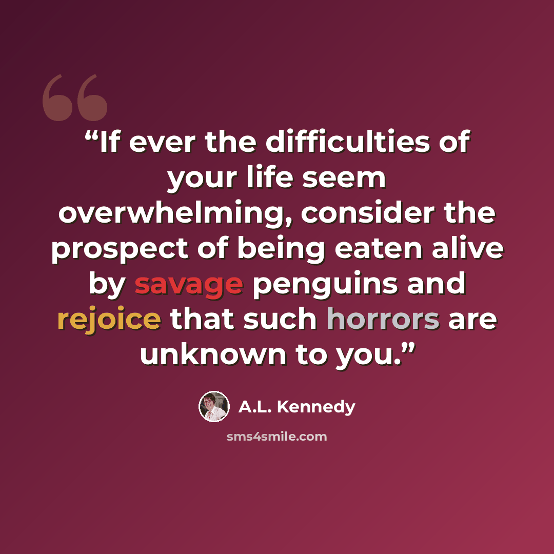 “If ever the difficulties of your life seem overwhelming, consider the prospect of being eaten alive by savage penguins and rejoice that such horrors are unknown to you.” quote by A.L. Kennedy