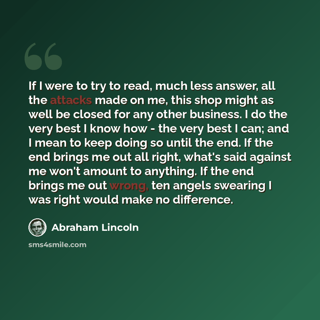 “If I were to try to read, much less answer, all the attacks made on me, this shop might as well be closed for any other business. I do the very best I know how - the very best I can; and I mean to keep doing so until the end. If the end brings me out all right, what's said against me won't amount…” quote by Abraham Lincoln