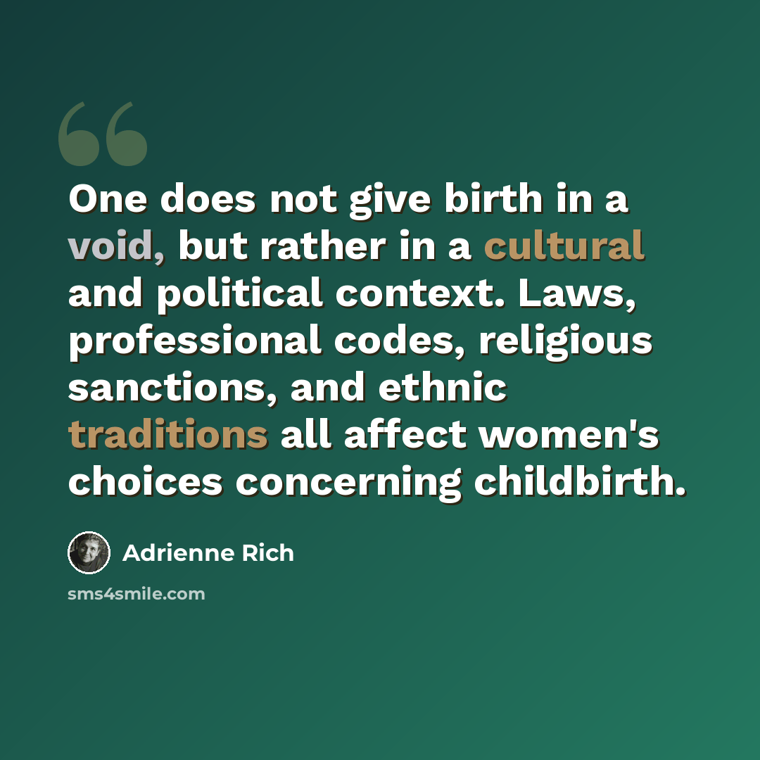“One does not give birth in a void, but rather in a cultural and political context. Laws, professional codes, religious sanctions, and ethnic traditions all affect women's choices concerning childbirth.” quote by Adrienne Rich