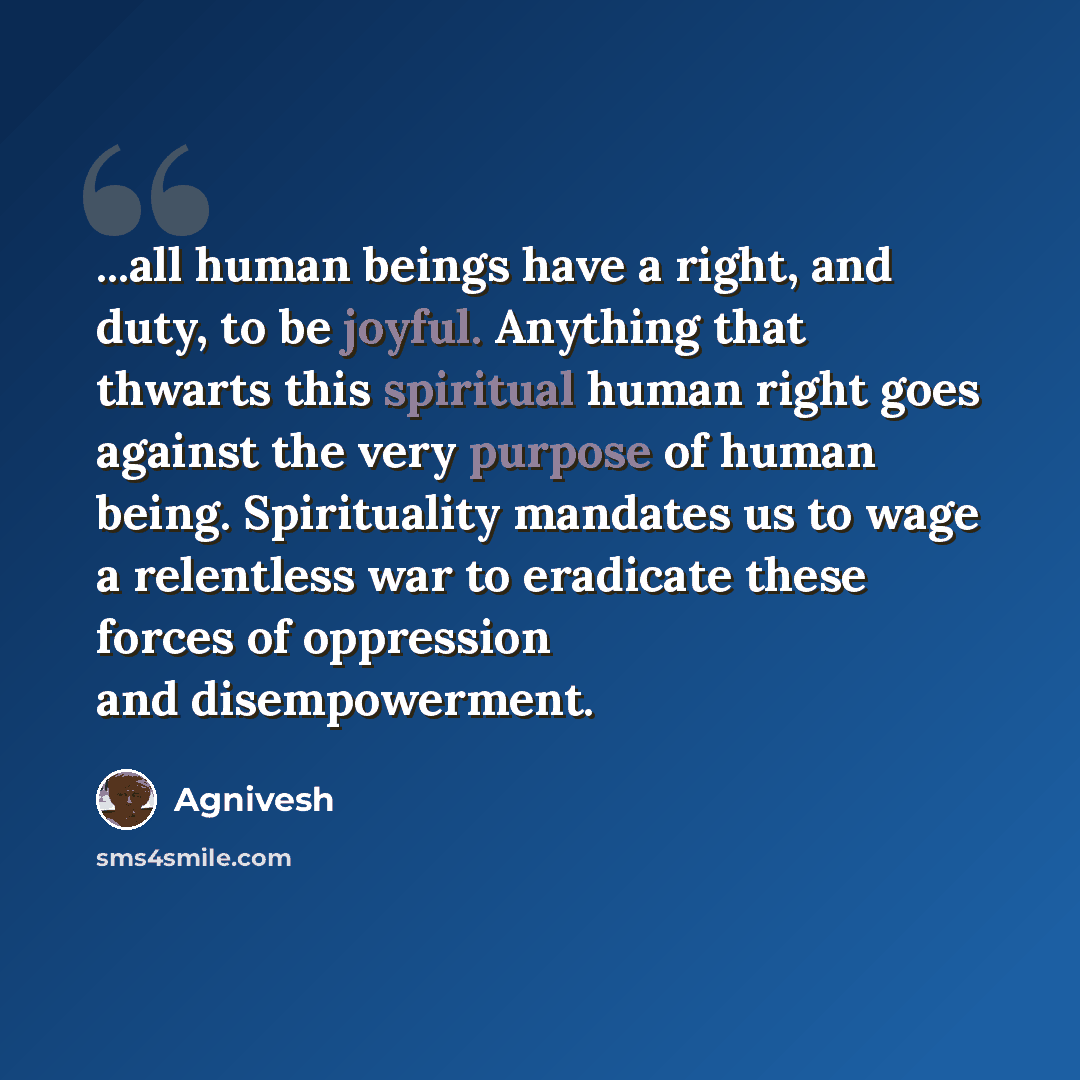 “...all human beings have a right, and duty, to be joyful. Anything that thwarts this spiritual human right goes against the very purpose of human being. Spirituality mandates us to wage a relentless war to eradicate these forces of oppression and disempowerment.” quote by Agnivesh