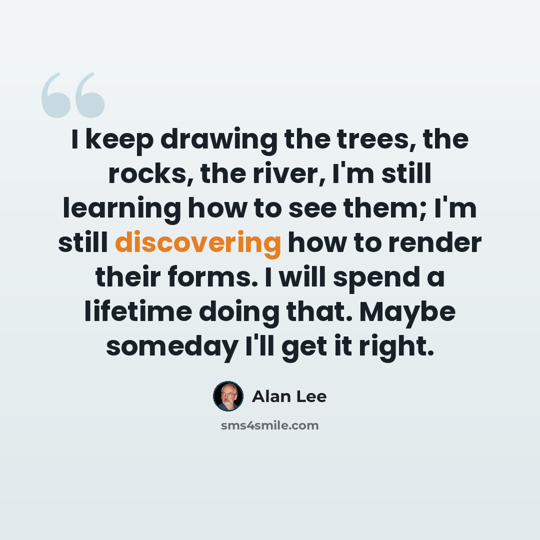 “I keep drawing the trees, the rocks, the river, I'm still learning how to see them; I'm still discovering how to render their forms. I will spend a lifetime doing that. Maybe someday I'll get it right.” quote by Alan Lee