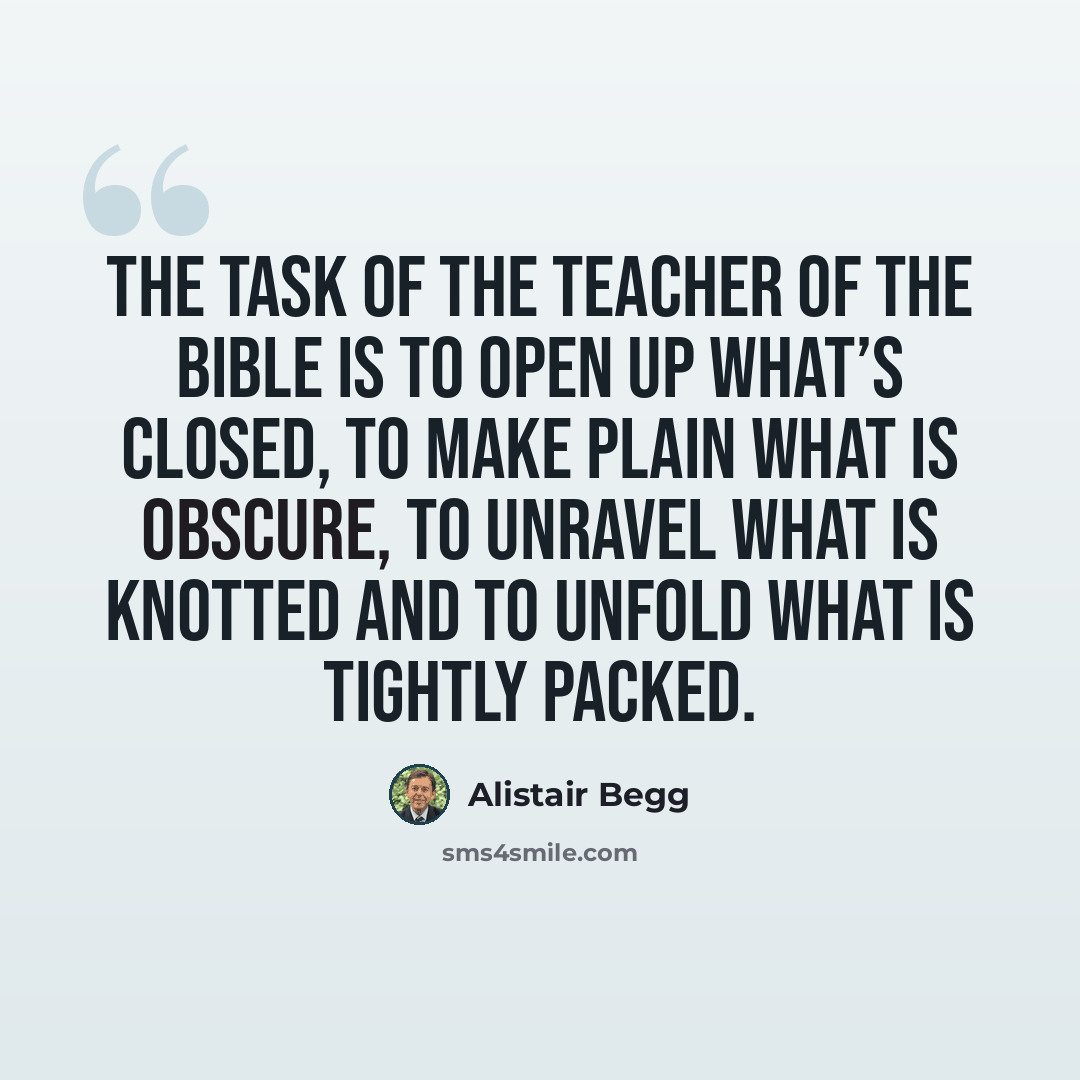 “The task of the teacher of the Bible is to open up what’s closed, to make plain what is obscure, to unravel what is knotted and to unfold what is tightly packed.” quote by Alistair Begg
