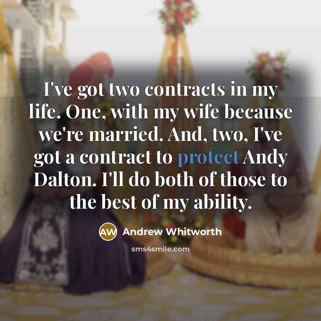 “I've got two contracts in my life. One, with my wife because we're married. And, two, I've got a contract to protect Andy Dalton. I'll do both of those to the best of my ability.” quote by Andrew Whitworth