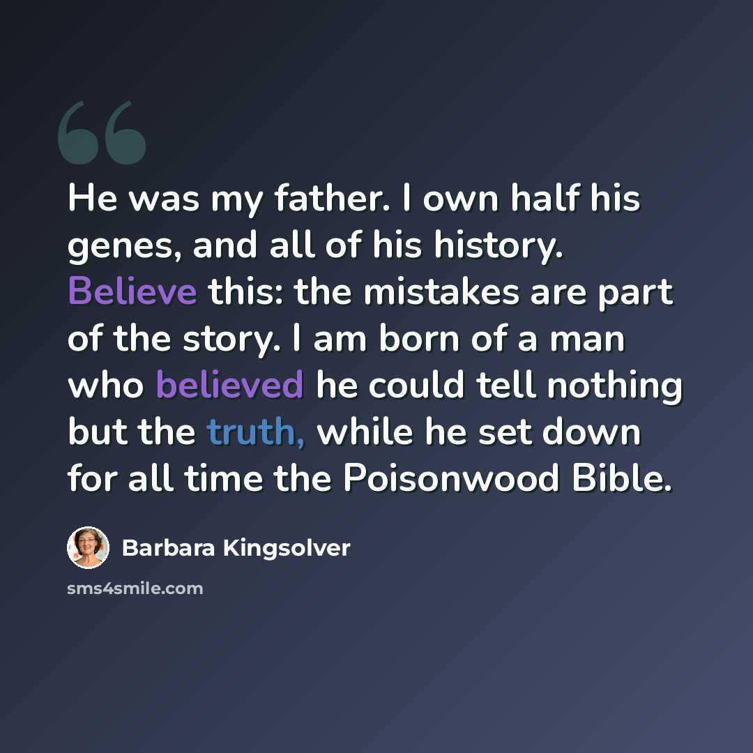 “He was my father. I own half his genes, and all of his history. Believe this: the mistakes are part of the story. I am born of a man who believed he could tell nothing but the truth, while he set down for all time the Poisonwood Bible.” quote by Barbara Kingsolver
