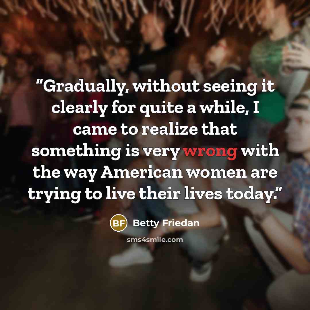 “Gradually, without seeing it clearly for quite a while, I came to realize that something is very wrong with the way American women are trying to live their lives today.” quote by Betty Friedan