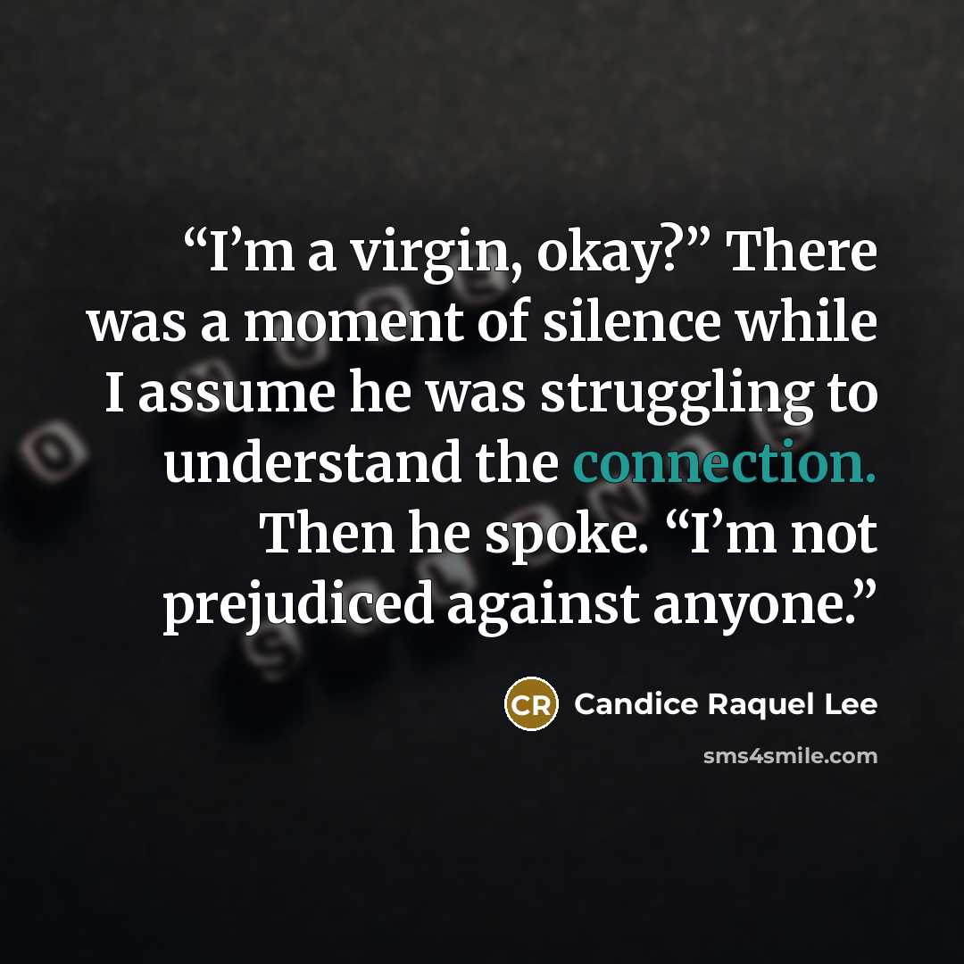 “I’m a virgin, okay?” There was a moment of silence while I assume he was struggling to understand the connection. Then he spoke. “I’m not prejudiced against anyone.” quote by Candice Raquel Lee