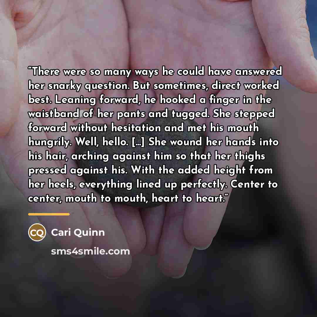 “There were so many ways he could have answered her snarky question. But sometimes, direct worked best. Leaning forward, he hooked a finger in the waistband of her pants and tugged. She stepped forward without hesitation and met his mouth hungrily. Well, hello. [...] She wound her hands into his…” quote by Cari Quinn