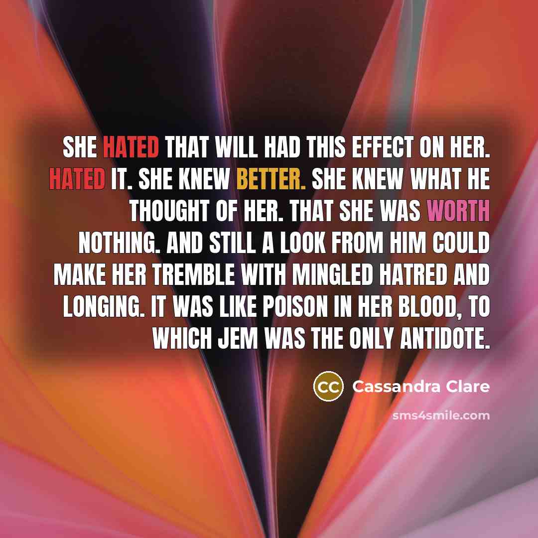 “She hated that will had this effect on her. Hated it. She knew better. She knew what he thought of her. That she was worth nothing. And still a look from him could make her tremble with mingled hatred and longing. It was like poison in her blood, to which Jem was the only antidote.” quote by Cassandra Clare