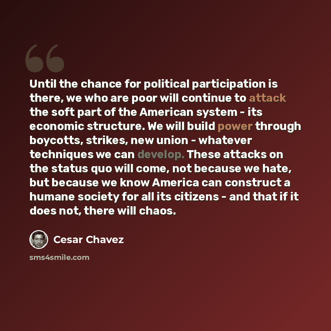 “Until the chance for political participation is there, we who are poor will continue to attack the soft part of the American system - its economic structure. We will build power through boycotts, strikes, new union - whatever techniques we can develop. These attacks on the status quo will come…” quote by Cesar Chavez