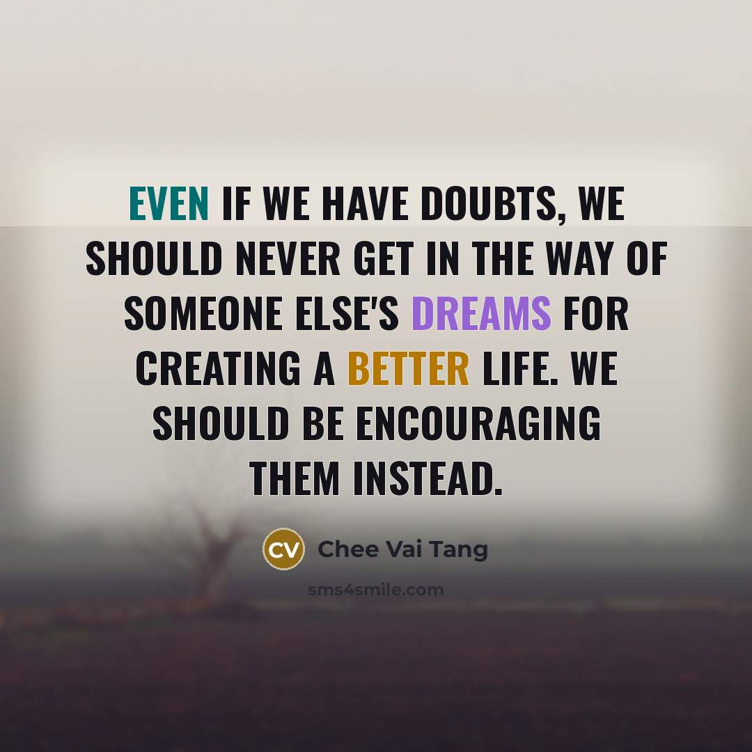 “Even if we have doubts, we should never get in the way of someone else's dreams for creating a better life. We should be encouraging them instead.” quote by Chee Vai Tang
