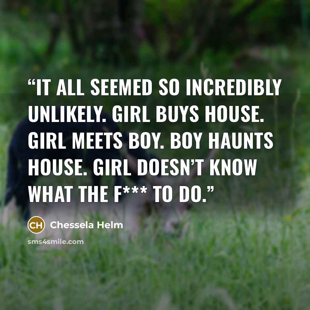 “It all seemed so incredibly unlikely. Girl buys house. Girl meets boy. Boy haunts house. Girl doesn’t know what the f*** to do.” quote by Chessela Helm