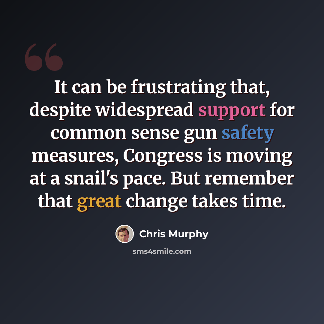 “It can be frustrating that, despite widespread support for common sense gun safety measures, Congress is moving at a snail's pace. But remember that great change takes time.” quote by Chris Murphy